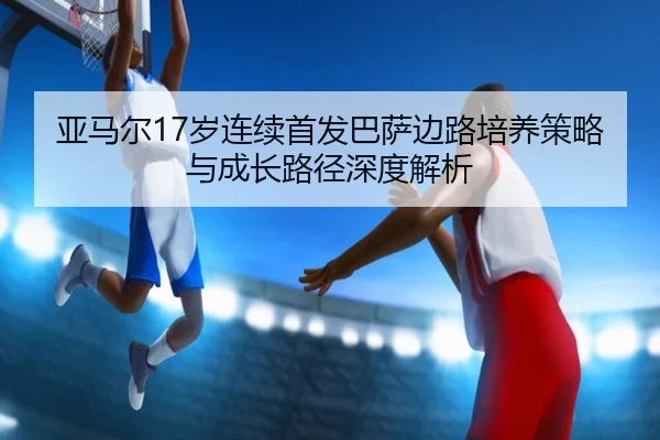 亚马尔17岁连续首发巴萨边路培养策略与成长路径深度解析