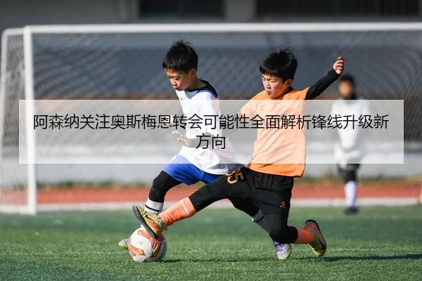 阿森纳关注奥斯梅恩转会可能性全面解析锋线升级新方向