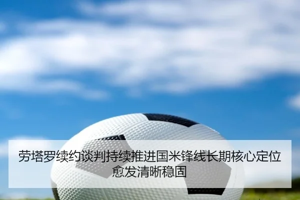 劳塔罗续约谈判持续推进国米锋线长期核心定位愈发清晰稳固