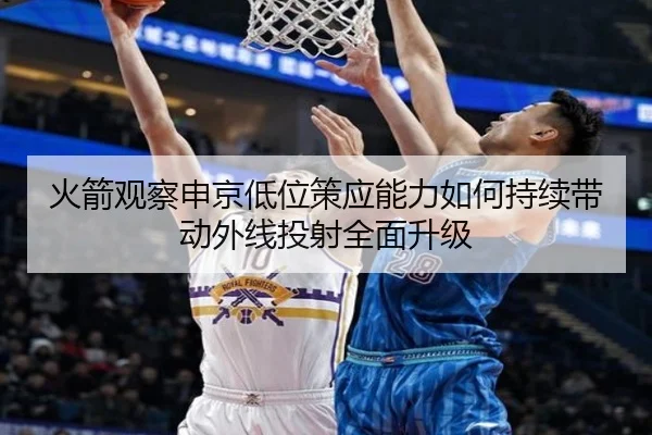 火箭观察申京低位策应能力如何持续带动外线投射全面升级