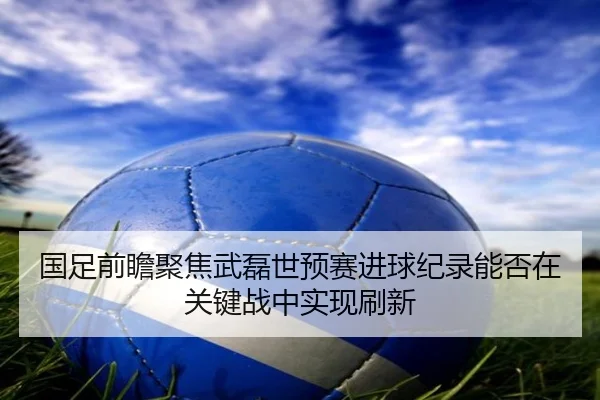 国足前瞻聚焦武磊世预赛进球纪录能否在关键战中实现刷新