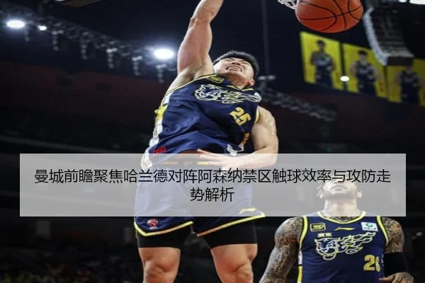 曼城前瞻聚焦哈兰德对阵阿森纳禁区触球效率与攻防走势解析